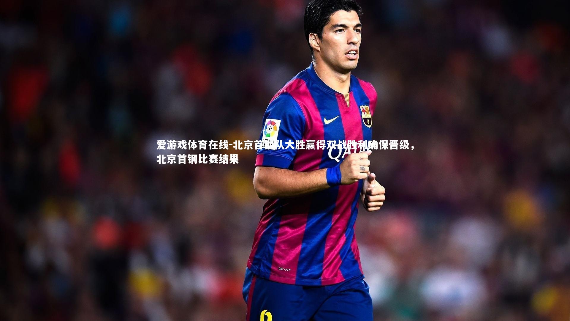 北京首钢队大胜赢得双战胜利确保晋级，北京首钢比赛结果