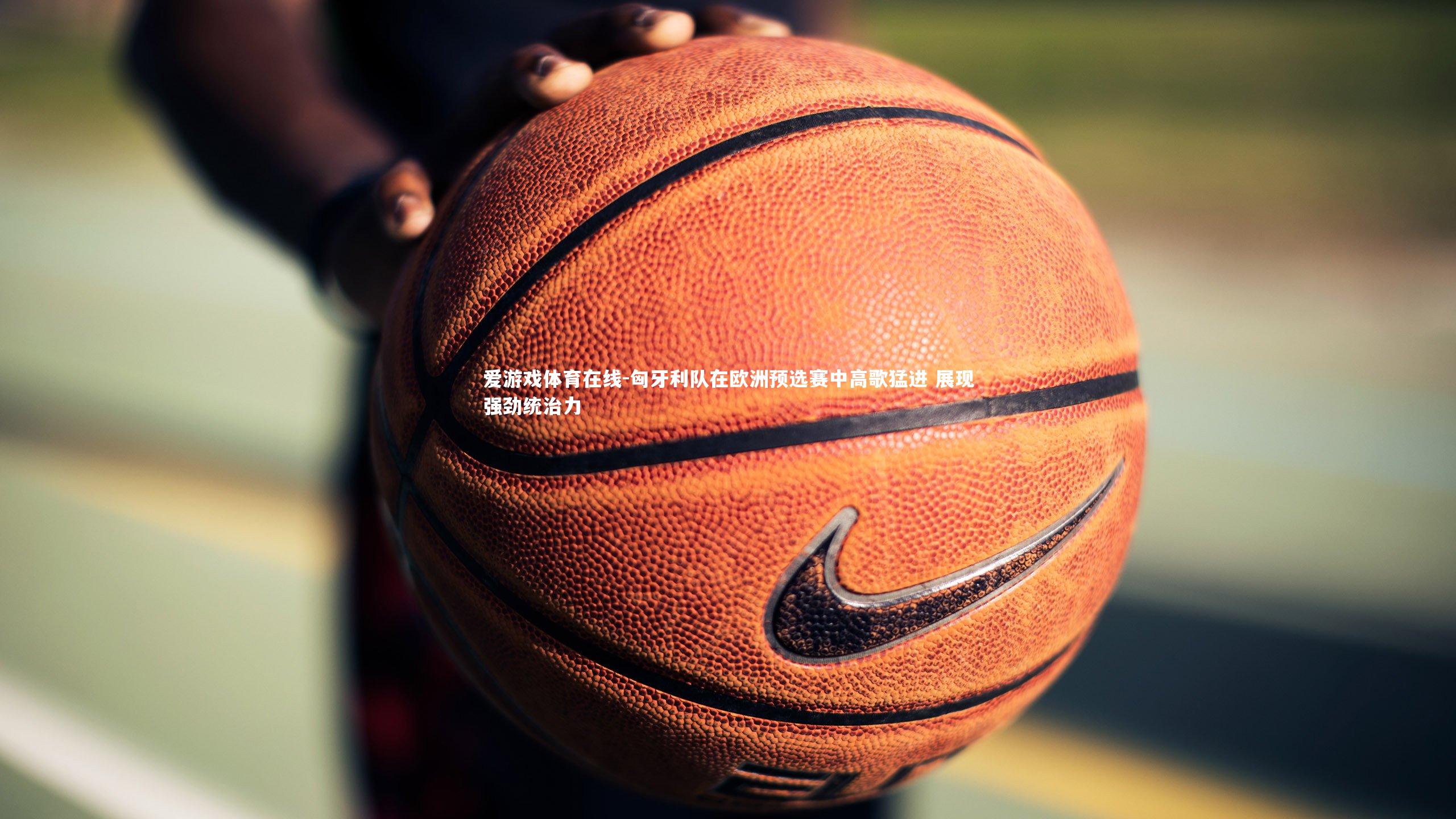 匈牙利队在欧洲预选赛中高歌猛进 展现强劲统治力